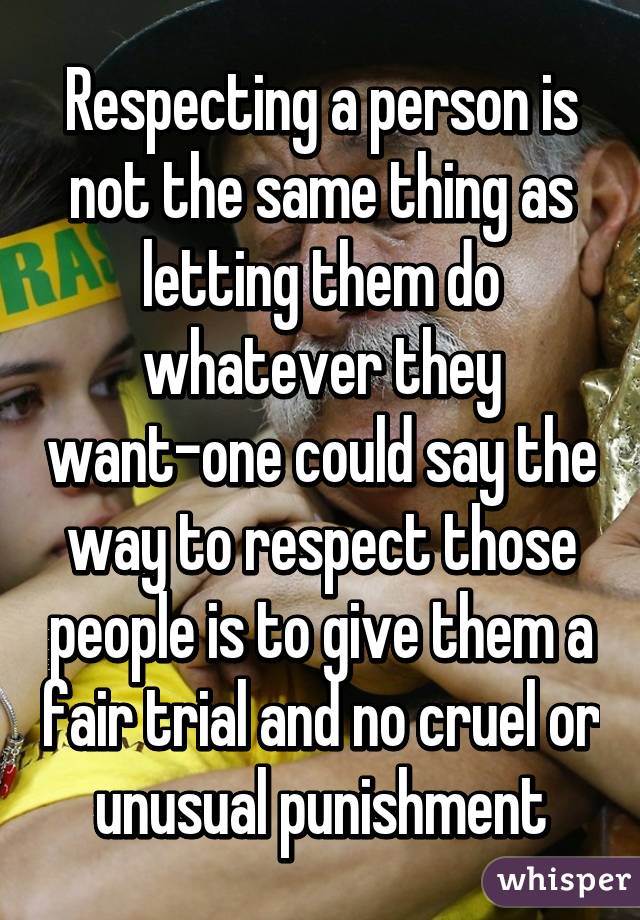 Respecting a person is not the same thing as letting them do whatever they want-one could say the way to respect those people is to give them a fair trial and no cruel or unusual punishment