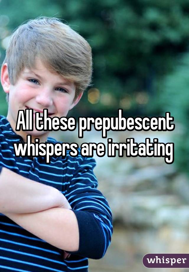 All these prepubescent whispers are irritating 