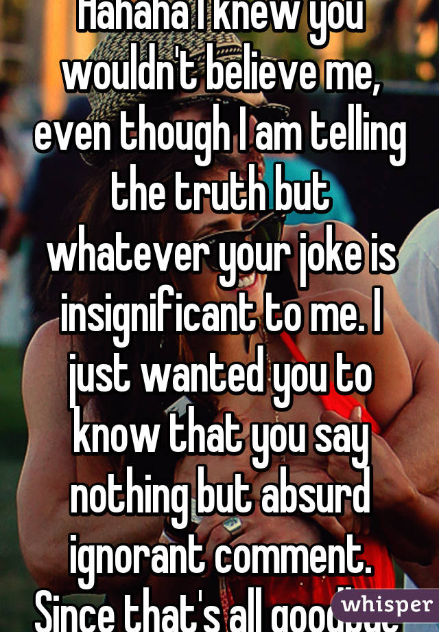 Hahaha I knew you wouldn't believe me, even though I am telling the truth but whatever your joke is insignificant to me. I just wanted you to know that you say nothing but absurd ignorant comment. Since that's all goodbye 