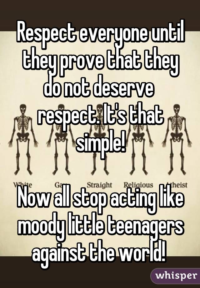 Respect everyone until they prove that they do not deserve  respect. It's that simple!

Now all stop acting like moody little teenagers against the world! 