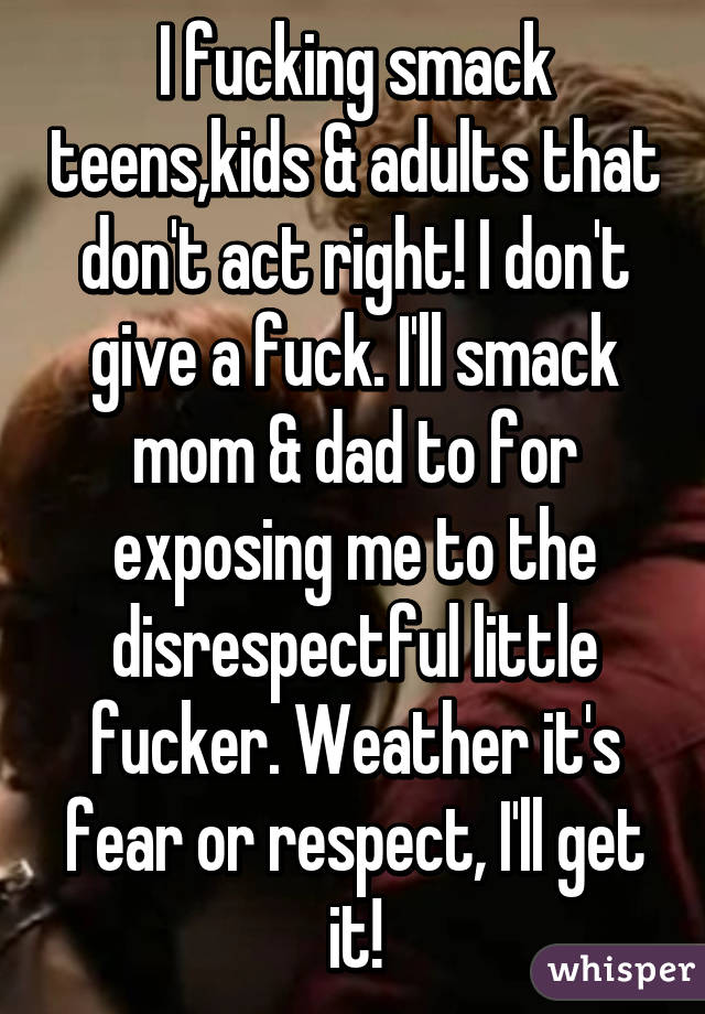 I fucking smack teens,kids & adults that don't act right! I don't give a fuck. I'll smack mom & dad to for exposing me to the disrespectful little fucker. Weather it's fear or respect, I'll get it!