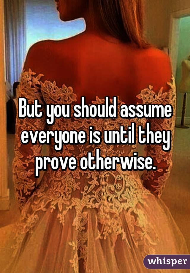 But you should assume everyone is until they prove otherwise.