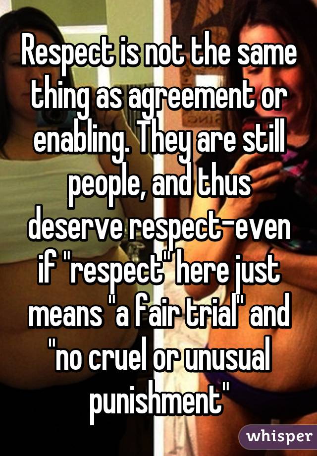 Respect is not the same thing as agreement or enabling. They are still people, and thus deserve respect-even if "respect" here just means "a fair trial" and "no cruel or unusual punishment"