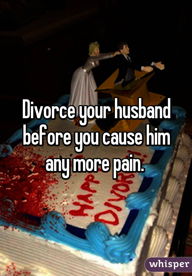Divorce your husband before you cause him any more pain. 