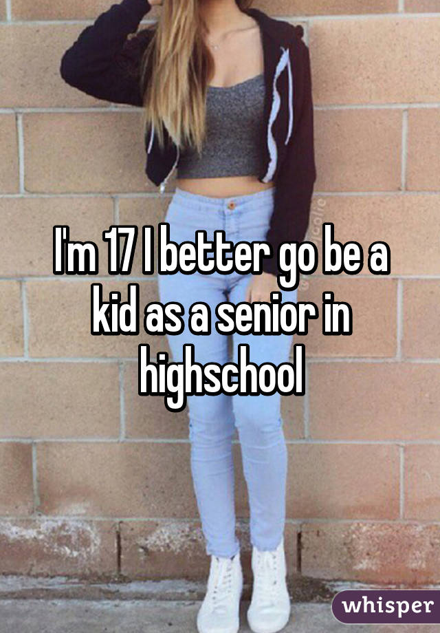 I'm 17 I better go be a kid as a senior in highschool