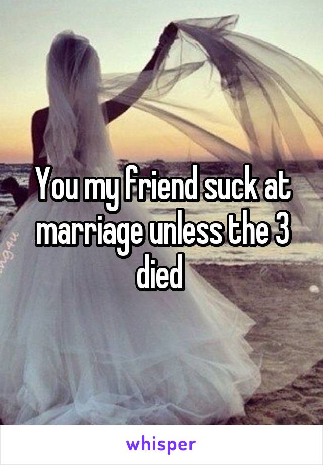 You my friend suck at marriage unless the 3 died 