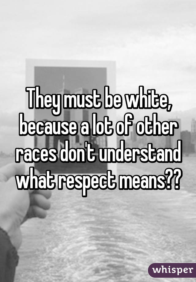 They must be white, because a lot of other races don't understand what respect means??