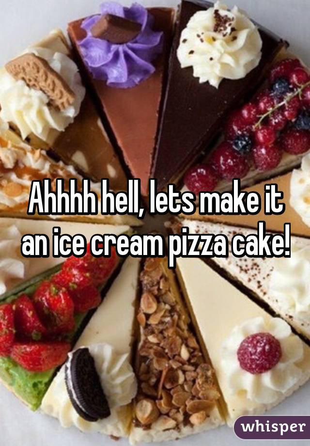 Ahhhh hell, lets make it an ice cream pizza cake!