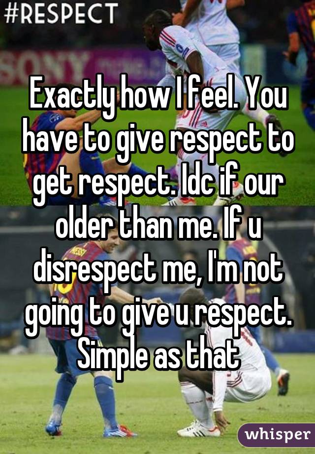 Exactly how I feel. You have to give respect to get respect. Idc if our older than me. If u disrespect me, I'm not going to give u respect. Simple as that