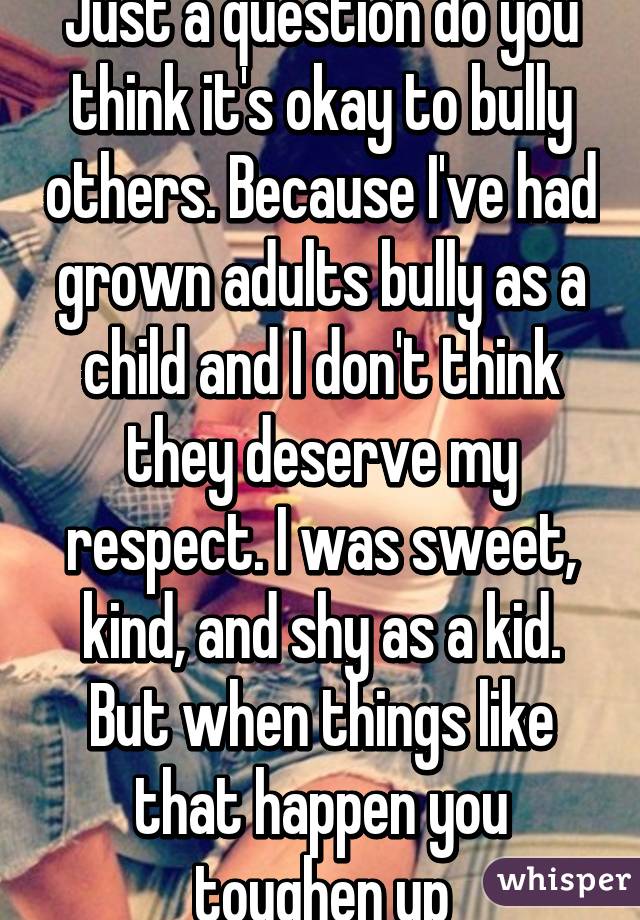 Just a question do you think it's okay to bully others. Because I've had grown adults bully as a child and I don't think they deserve my respect. I was sweet, kind, and shy as a kid. But when things like that happen you toughen up