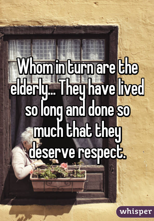 Whom in turn are the elderly... They have lived so long and done so much that they deserve respect.