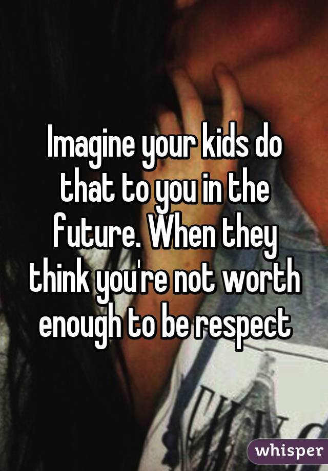 Imagine your kids do that to you in the future. When they think you're not worth enough to be respect