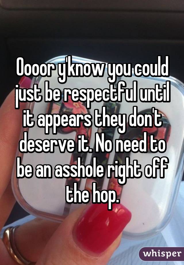 Oooor y'know you could just be respectful until it appears they don't deserve it. No need to be an asshole right off the hop.