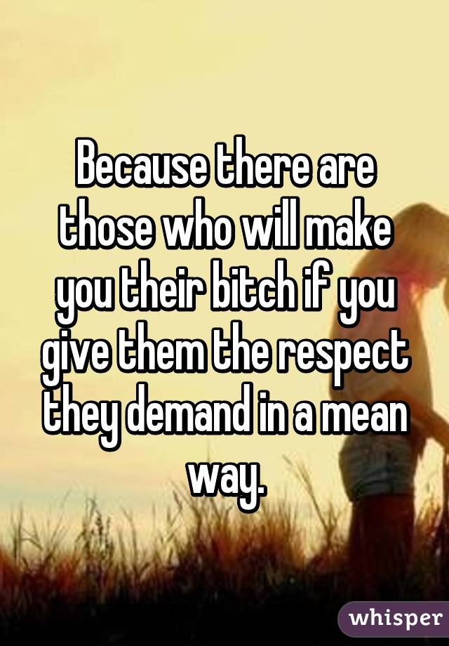 Because there are those who will make you their bitch if you give them the respect they demand in a mean way.