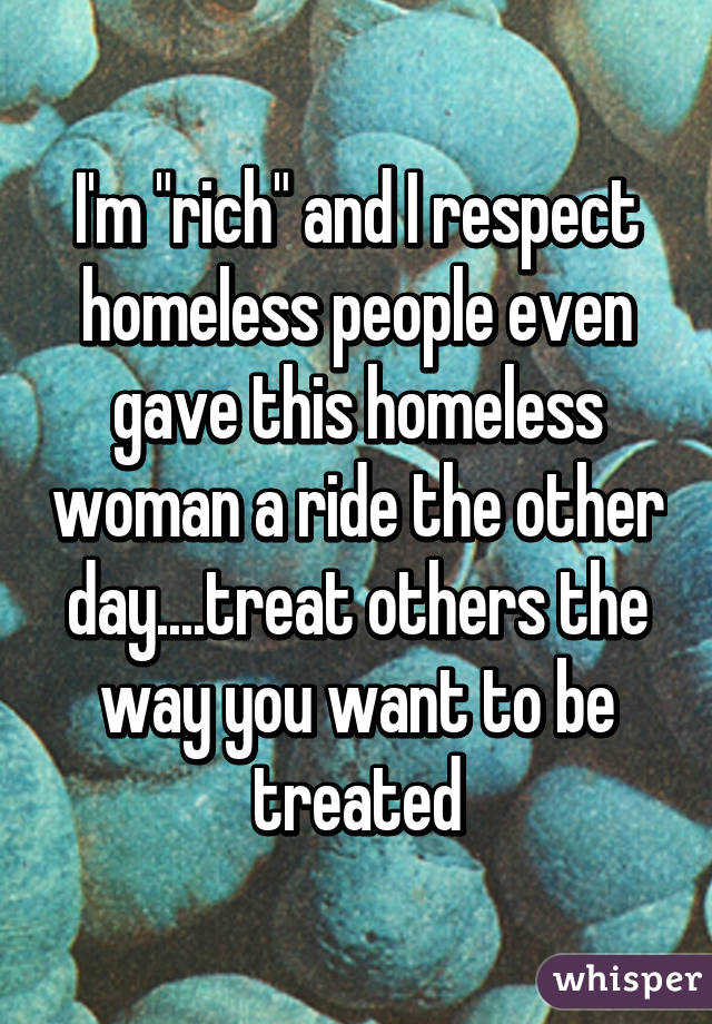 I'm "rich" and I respect homeless people even gave this homeless woman a ride the other day....treat others the way you want to be treated