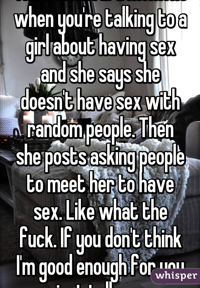 That awkward moment when you're talking to a girl about having sex and she says she doesn't have sex with random people. Then she posts asking people to meet her to have sex. Like what the fuck. If you don't think I'm good enough for you just tell me. 