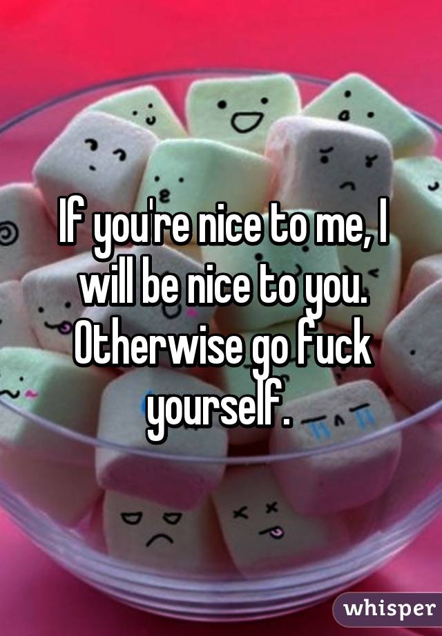 If you're nice to me, I will be nice to you. Otherwise go fuck yourself. 