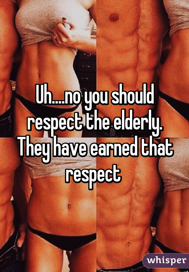 Uh....no you should respect the elderly. They have earned that respect 