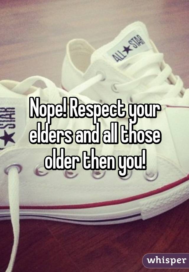 Nope! Respect your elders and all those older then you!