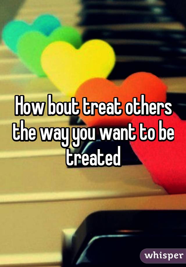 How bout treat others the way you want to be treated