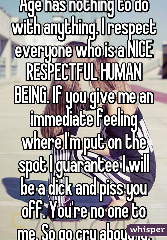 Age has nothing to do with anything. I respect everyone who is a NICE RESPECTFUL HUMAN BEING. If you give me an immediate feeling where I'm put on the spot I guarantee I will be a dick and piss you off. You're no one to me. So go cry about it.