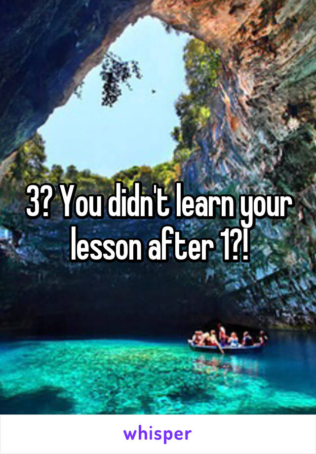 3? You didn't learn your lesson after 1?!
