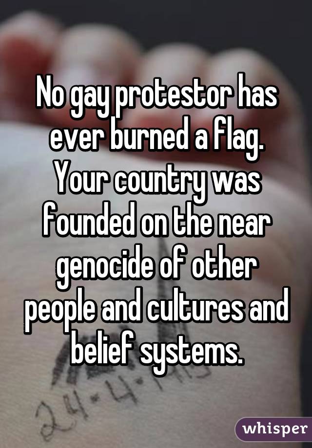 No gay protestor has ever burned a flag. Your country was founded on the near genocide of other people and cultures and belief systems.