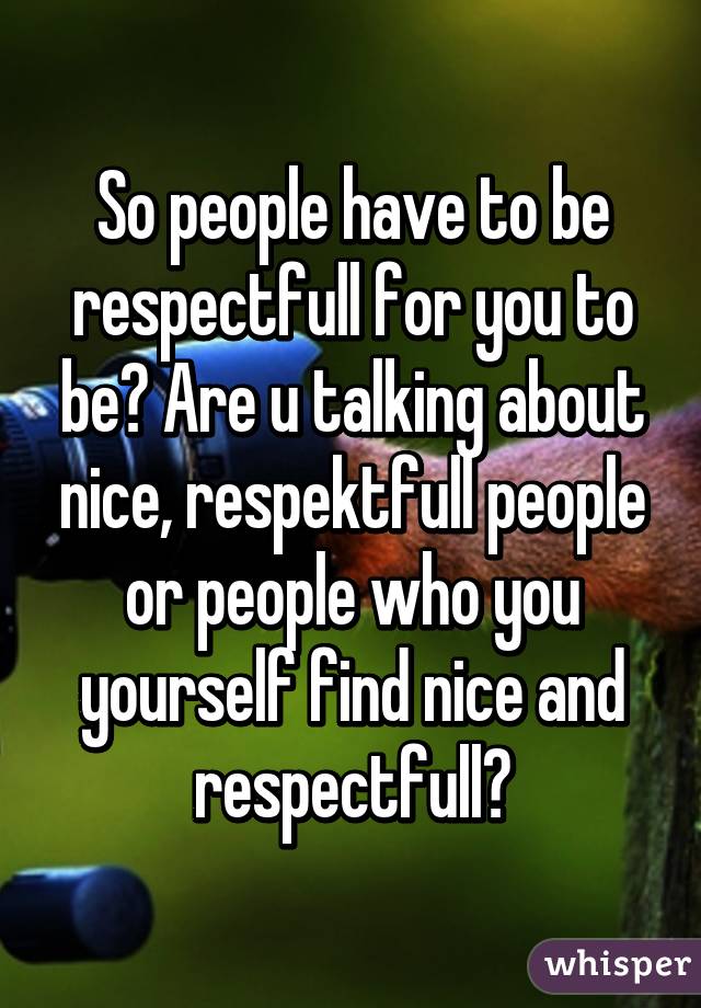 So people have to be respectfull for you to be? Are u talking about nice, respektfull people or people who you yourself find nice and respectfull?