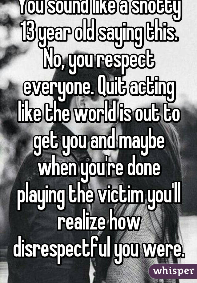 You sound like a snotty 13 year old saying this. No, you respect everyone. Quit acting like the world is out to get you and maybe when you're done playing the victim you'll realize how disrespectful you were. 