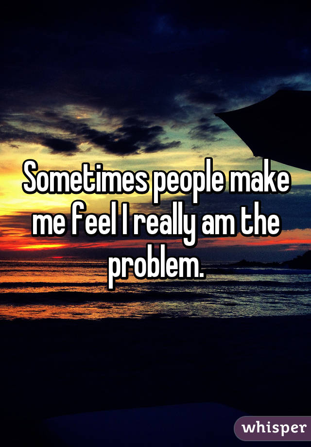 Sometimes people make me feel I really am the problem.