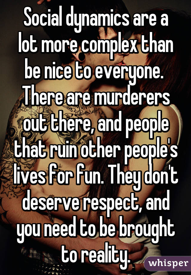 Social dynamics are a lot more complex than be nice to everyone.  There are murderers out there, and people that ruin other people's lives for fun. They don't deserve respect, and you need to be brought to reality.