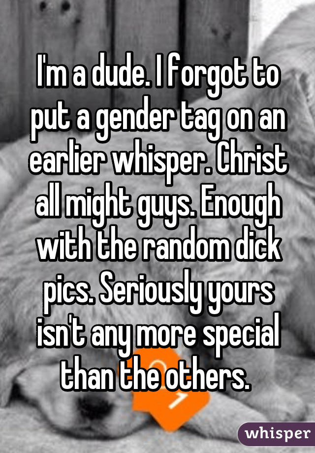 I'm a dude. I forgot to put a gender tag on an earlier whisper. Christ all might guys. Enough with the random dick pics. Seriously yours isn't any more special than the others. 