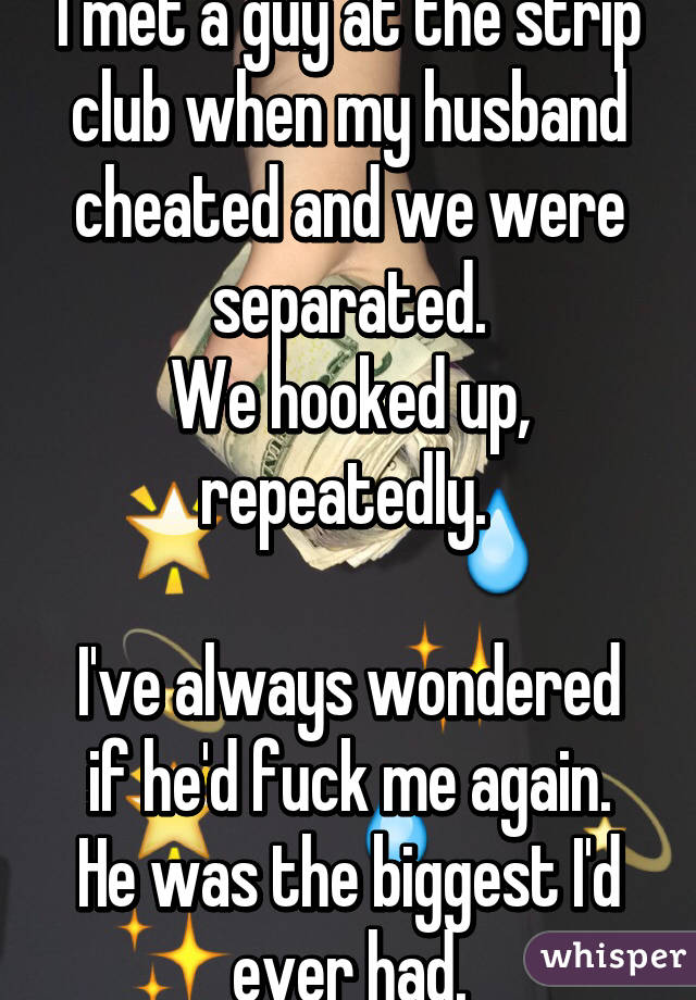 I met a guy at the strip club when my husband cheated and we were separated.
We hooked up, repeatedly. 

I've always wondered if he'd fuck me again.
He was the biggest I'd ever had.