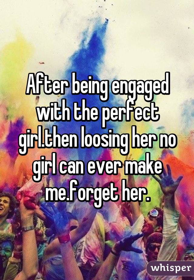 After being engaged with the perfect girl.then loosing her no girl can ever make me.forget her.