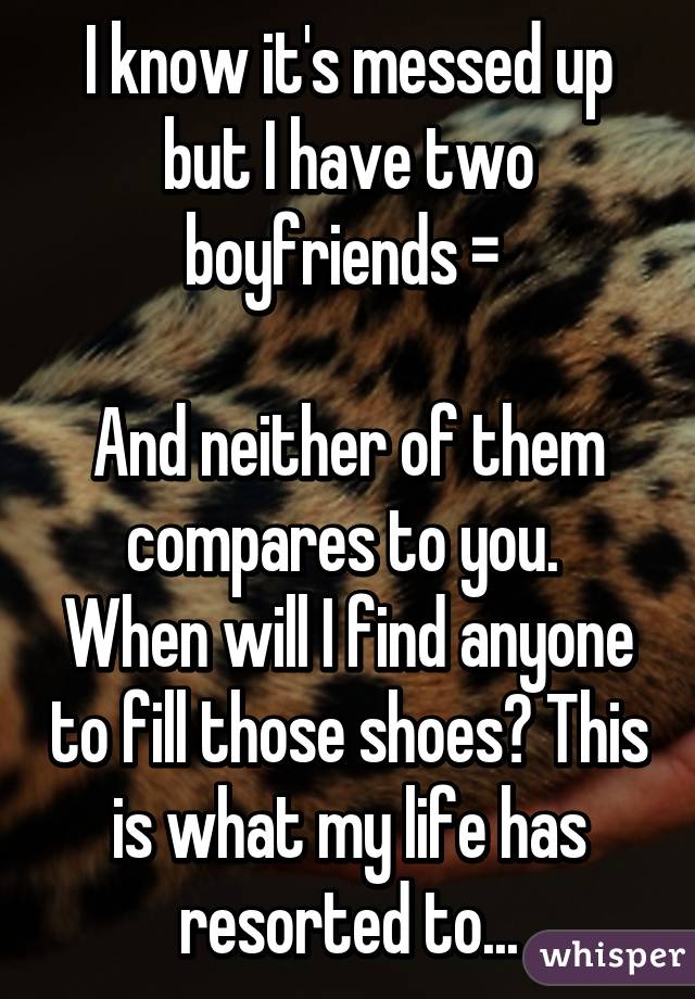 I know it's messed up but I have two boyfriends =\ 

And neither of them compares to you. 
When will I find anyone to fill those shoes? This is what my life has resorted to...