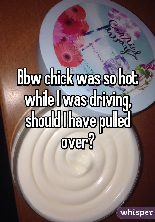 Bbw chick was so hot while I was driving, should I have pulled over?