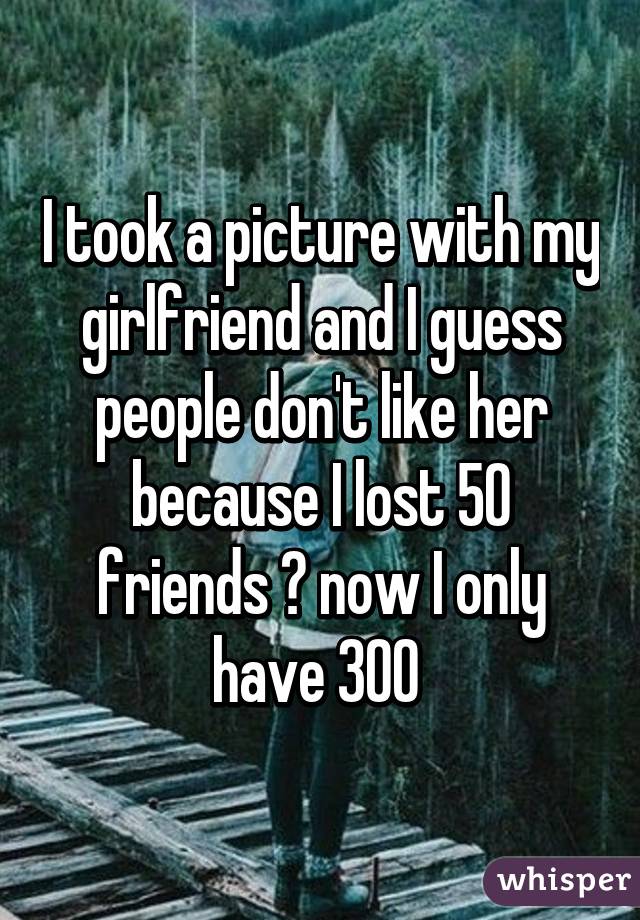 I took a picture with my girlfriend and I guess people don't like her because I lost 50 friends 😂 now I only have 300 