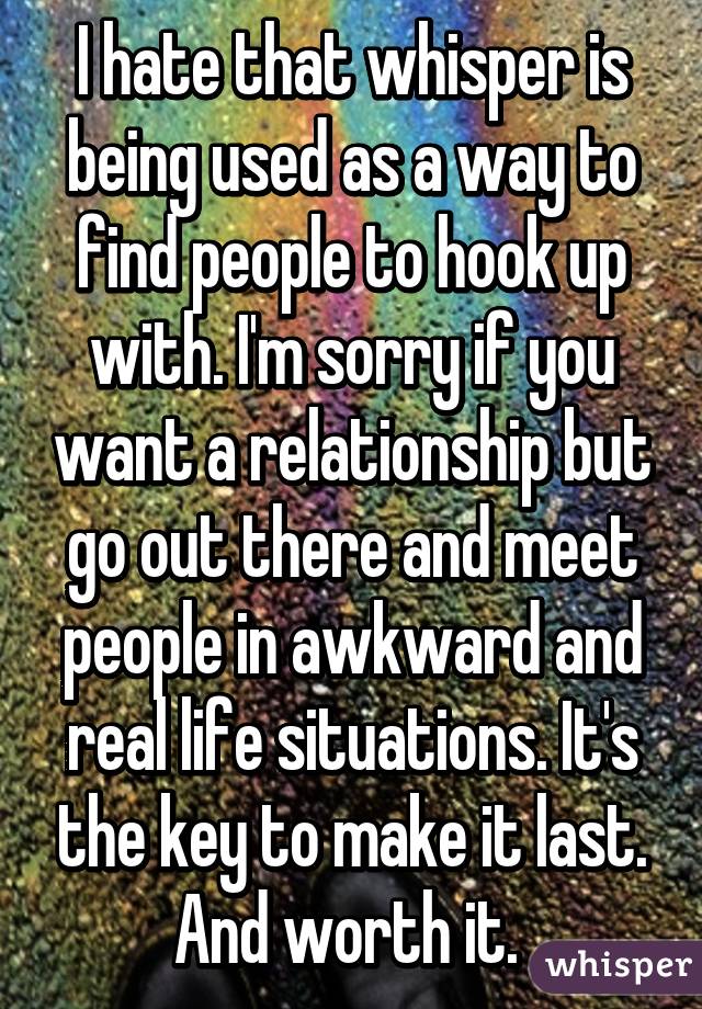 I hate that whisper is being used as a way to find people to hook up with. I'm sorry if you want a relationship but go out there and meet people in awkward and real life situations. It's the key to make it last. And worth it. 