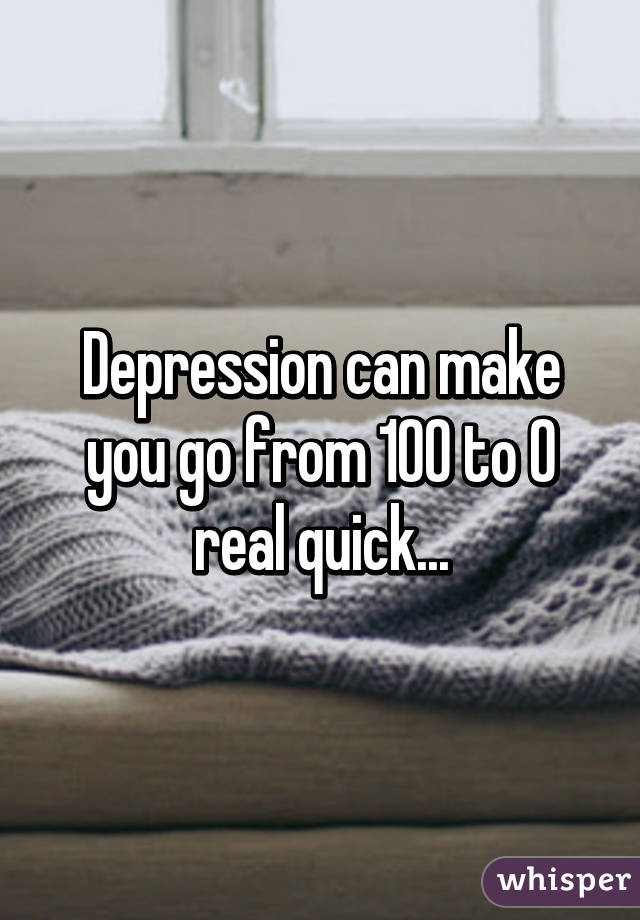 Depression can make you go from 100 to 0 real quick...