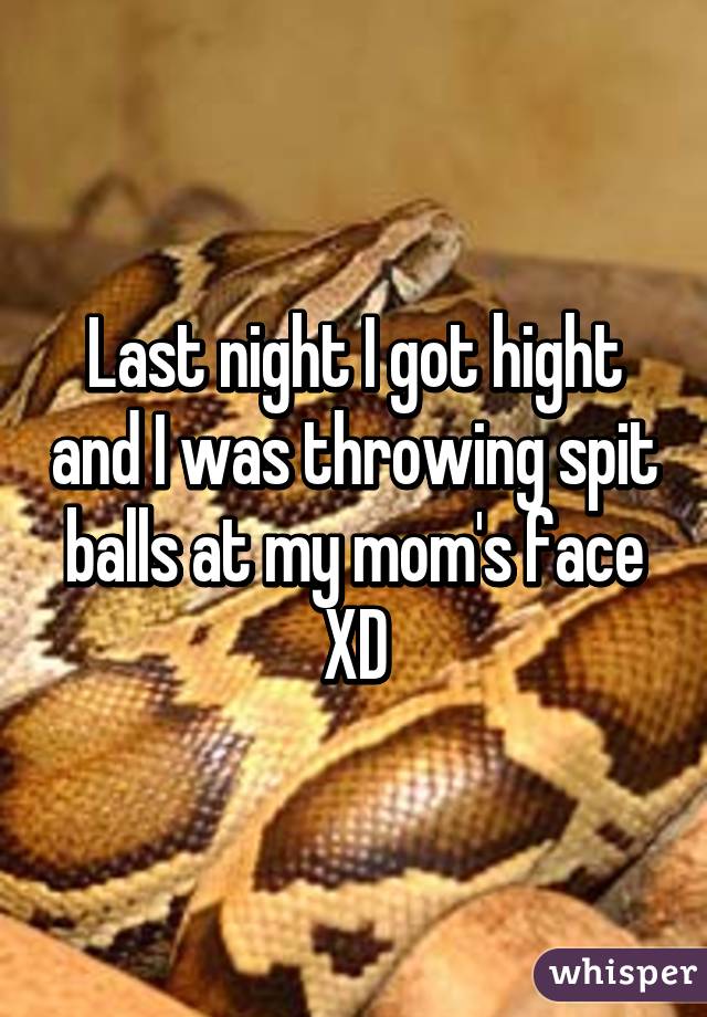 Last night I got hight and I was throwing spit balls at my mom's face XD