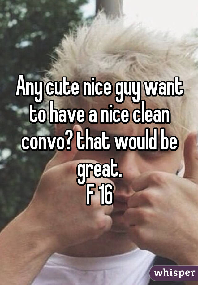 Any cute nice guy want to have a nice clean convo? that would be great.
F 16
