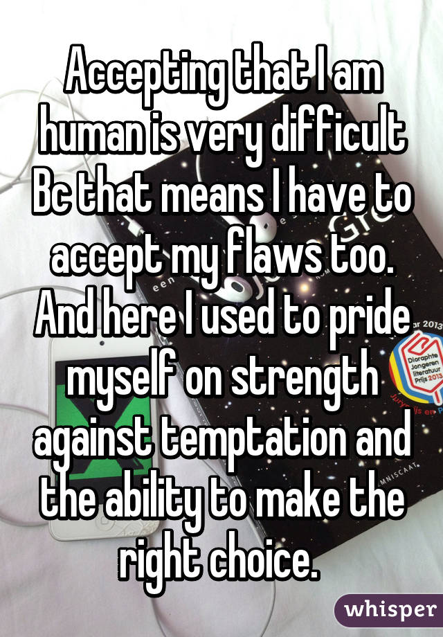 Accepting that I am human is very difficult Bc that means I have to accept my flaws too. And here I used to pride myself on strength against temptation and the ability to make the right choice. 