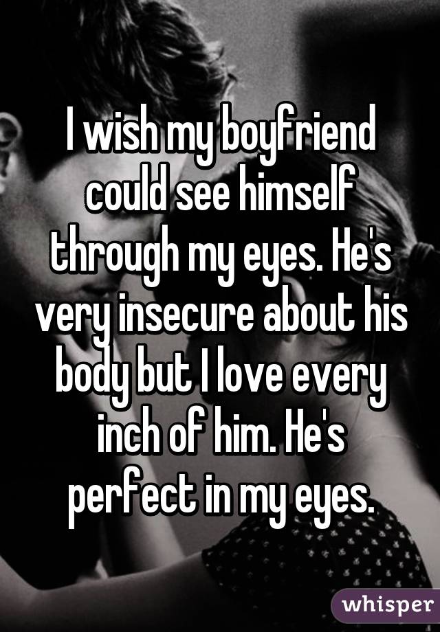 I wish my boyfriend could see himself through my eyes. He's very insecure about his body but I love every inch of him. He's perfect in my eyes.