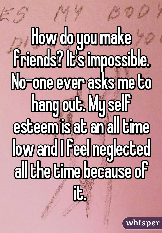 How do you make friends? It's impossible. No-one ever asks me to hang out. My self esteem is at an all time low and I feel neglected all the time because of it. 