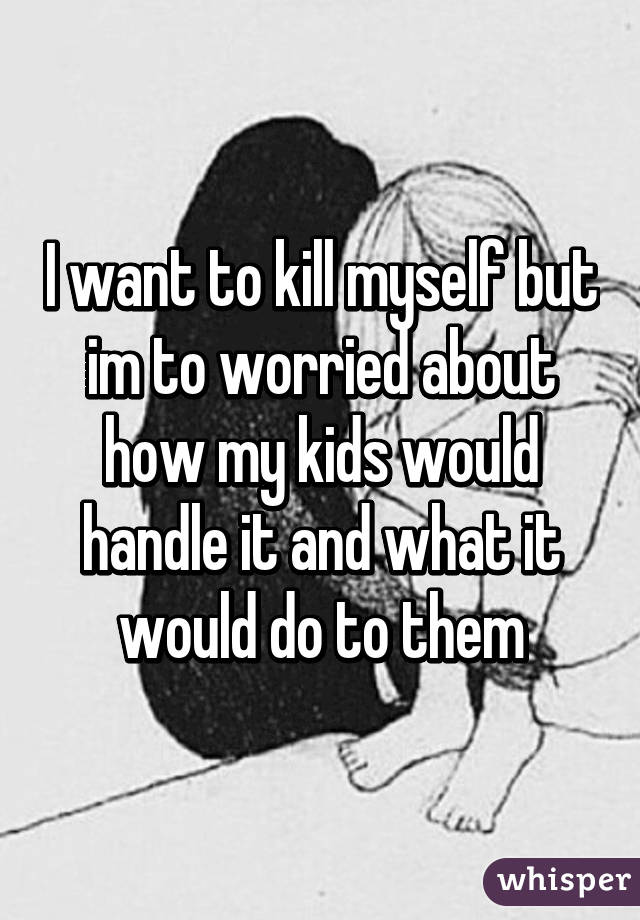 I want to kill myself but im to worried about how my kids would handle it and what it would do to them