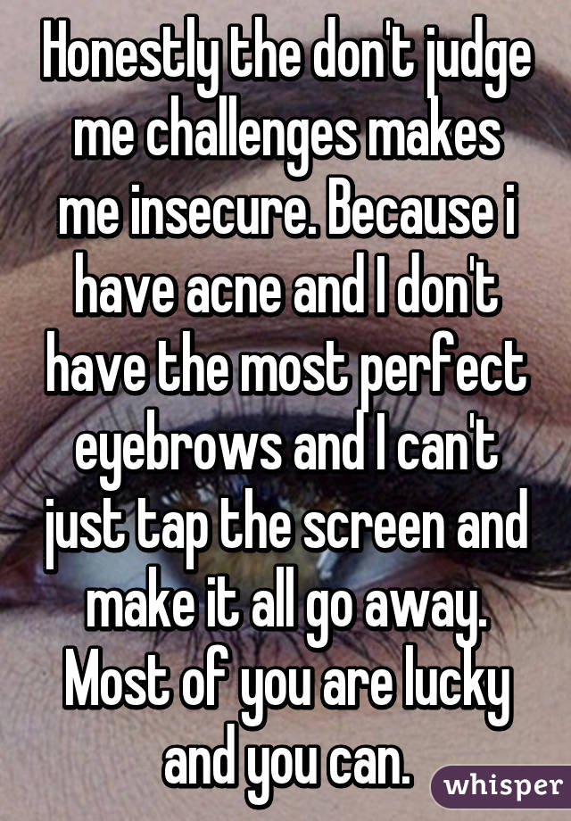 Honestly the don't judge me challenges makes me insecure. Because i have acne and I don't have the most perfect eyebrows and I can't just tap the screen and make it all go away. Most of you are lucky and you can.