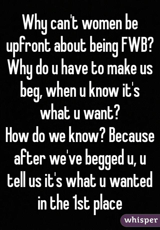 Why can't women be upfront about being FWB?
Why do u have to make us beg, when u know it's what u want?
How do we know? Because after we've begged u, u tell us it's what u wanted in the 1st place
