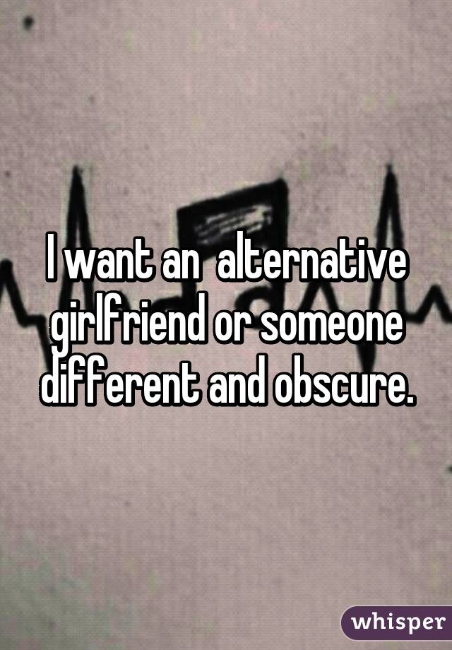 I want an  alternative girlfriend or someone different and obscure.