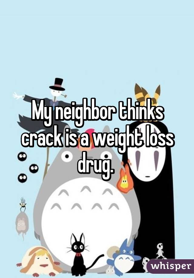 My neighbor thinks crack is a weight loss drug. 