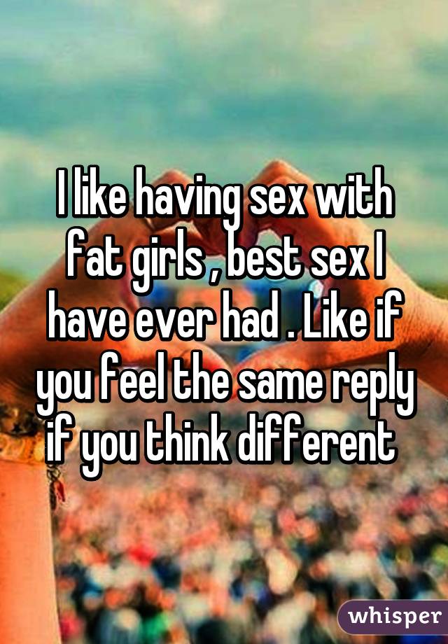 I like having sex with fat girls , best sex I have ever had . Like if you feel the same reply if you think different 